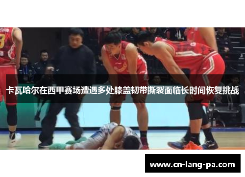 卡瓦哈尔在西甲赛场遭遇多处膝盖韧带撕裂面临长时间恢复挑战