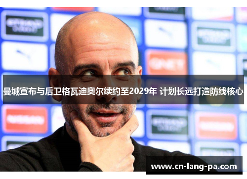 曼城宣布与后卫格瓦迪奥尔续约至2029年 计划长远打造防线核心