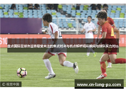 盘点国际足球友谊赛最受关注的焦点对决与看点解析精彩瞬间与球队实力对比 盘点国际足球友谊赛最受关注的焦点对决与看点解析精彩瞬间与球队实力对比