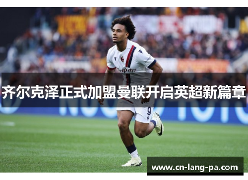 齐尔克泽正式加盟曼联开启英超新篇章