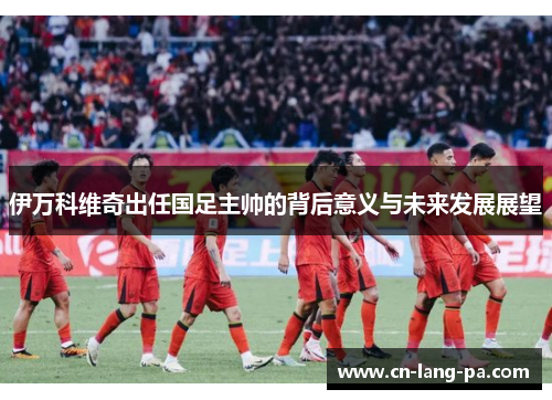 伊万科维奇出任国足主帅的背后意义与未来发展展望