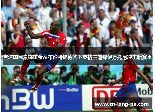 吉达国民豪掷重金从布伦特福德签下英格兰前锋伊万托尼冲击新赛季