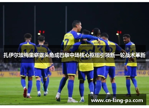 扎伊尔埃梅里崭露头角成巴黎中场核心枢纽引领新一轮战术革新