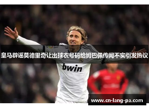 皇马辟谣莫德里奇让出球衣号码给姆巴佩传闻不实引发热议