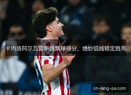 卡内洛阿尔瓦雷斯跳飘球得分，绝妙弧线锁定胜局